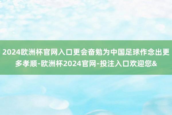 2024欧洲杯官网入口更会奋勉为中国足球作念出更多孝顺-欧洲